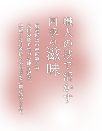 職人の技で活かす四季の滋味境港直送の産直鮮魚や大山の麓で育った地元野菜。厳選した四季折々の旬材をご用意致します。