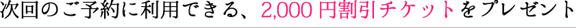 次回のご予約に利用できる、2,000円割引チケットをプレゼント