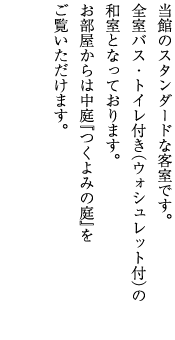 当館のスタンダードな客室です。全室バス・トイレ付き（ウォシュレット付）の和室となっております。お部屋からは中庭『つくよみの庭』をご覧いただけます。