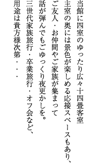 当館に4室のゆったり広々14畳客室主室の奥には景色が楽しめる応接スペースもあり、ご友人・お仲間やご家族が集まって話が弾んでもごゆっくり夜更かしを。3世代家族旅行・卒業旅行・オフ会など、用途は貴方様次第・・・