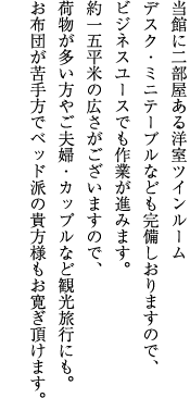 当館に2部屋ある洋室ツインルーム。デスク・ミニテーブルなども完備しおりますので、ビジネスユースでも作業が進みます。約15平米の広さがございますので、荷物が多い方やご夫婦・カップルなど観光旅行にも。お布団が苦手方でベッド派の貴方様もお寛ぎ頂けます