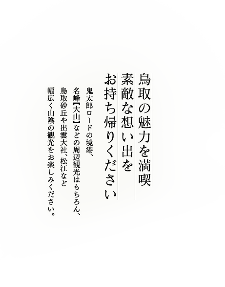 鳥取の魅力を満喫素敵な想い出をお持ち帰りください鬼太郎ロードの境港、名峰【大山】などの周辺観光はもちろん、鳥取砂丘や出雲大社、松江など幅広く山陰の観光をお楽しみください。
